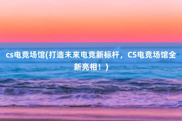 cs电竞场馆(打造未来电竞新标杆，CS电竞场馆全新亮相！)