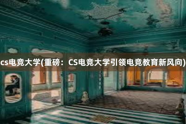 cs电竞大学(重磅：CS电竞大学引领电竞教育新风向)