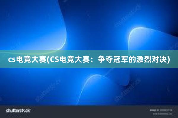 cs电竞大赛(CS电竞大赛：争夺冠军的激烈对决)