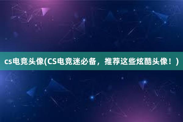 cs电竞头像(CS电竞迷必备，推荐这些炫酷头像！)