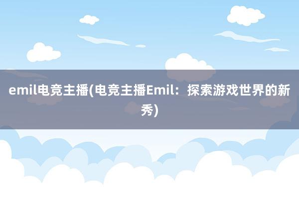 emil电竞主播(电竞主播Emil：探索游戏世界的新秀)