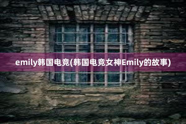 emily韩国电竞(韩国电竞女神Emily的故事)