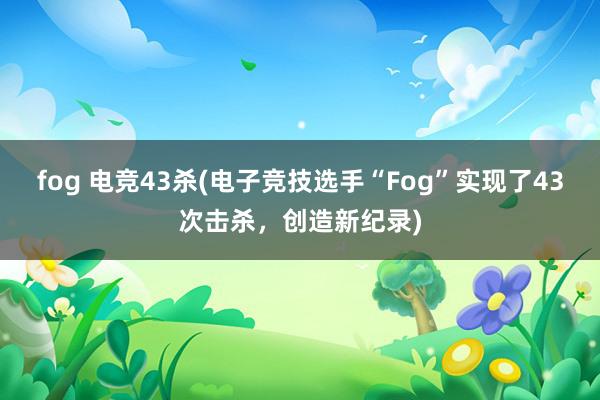 fog 电竞43杀(电子竞技选手“Fog”实现了43次击杀，创造新纪录)