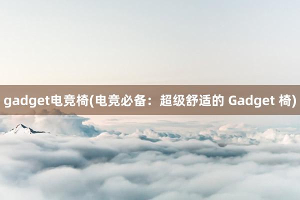 gadget电竞椅(电竞必备：超级舒适的 Gadget 椅)