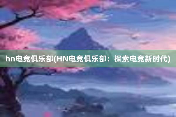 hn电竞俱乐部(HN电竞俱乐部：探索电竞新时代)