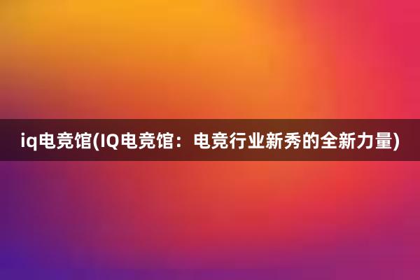 iq电竞馆(IQ电竞馆：电竞行业新秀的全新力量)