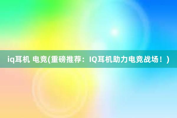 iq耳机 电竞(重磅推荐：IQ耳机助力电竞战场！)