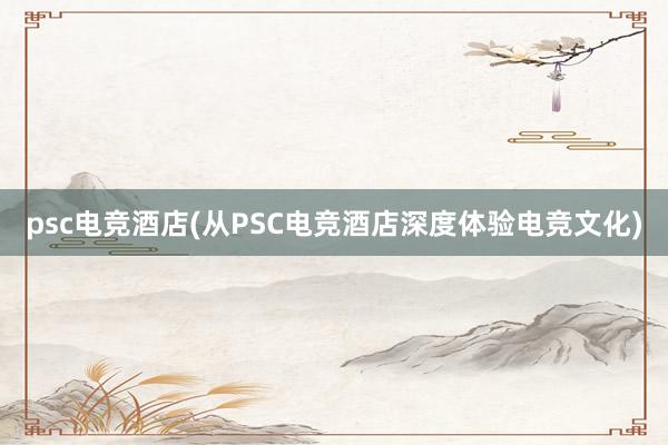 psc电竞酒店(从PSC电竞酒店深度体验电竞文化)