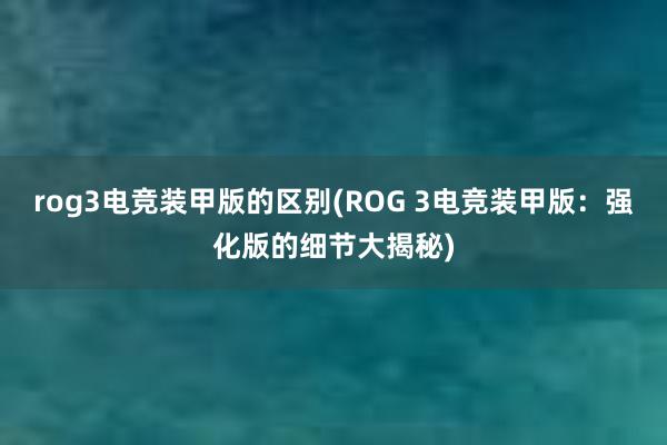 rog3电竞装甲版的区别(ROG 3电竞装甲版：强化版的细节大揭秘)