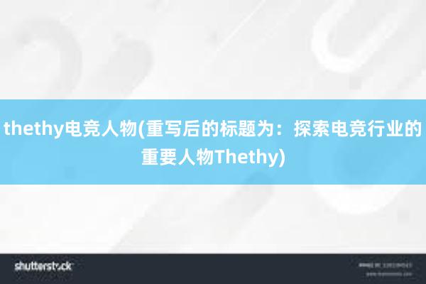 thethy电竞人物(重写后的标题为：探索电竞行业的重要人物Thethy)