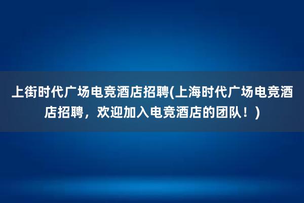 上街时代广场电竞酒店招聘(上海时代广场电竞酒店招聘，欢迎加入电竞酒店的团队！)