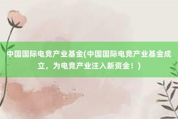 中国国际电竞产业基金(中国国际电竞产业基金成立，为电竞产业注入新资金！)