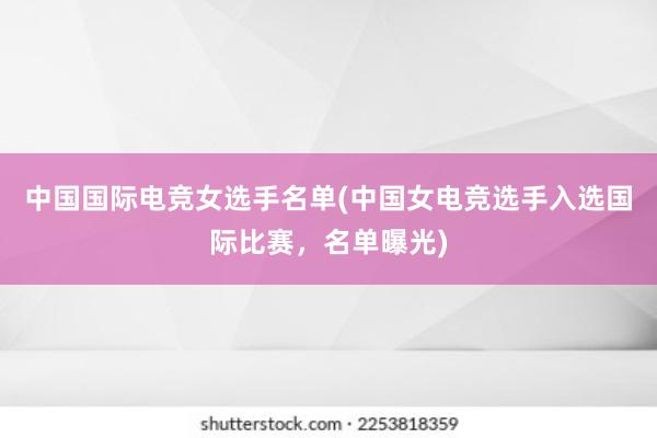 中国国际电竞女选手名单(中国女电竞选手入选国际比赛，名单曝光)