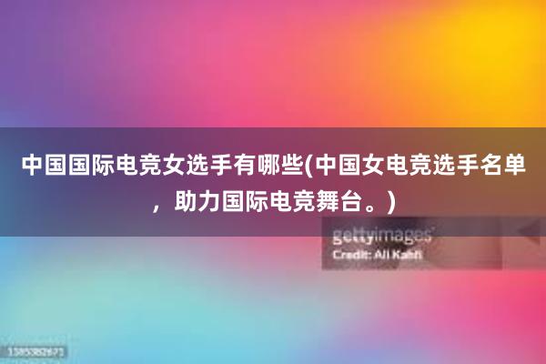 中国国际电竞女选手有哪些(中国女电竞选手名单，助力国际电竞舞台。)