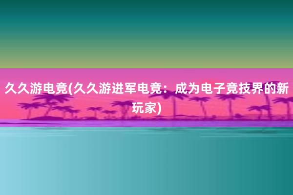 久久游电竞(久久游进军电竞：成为电子竞技界的新玩家)