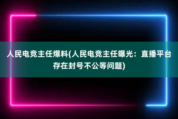 人民电竞主任爆料(人民电竞主任曝光：直播平台存在封号不公等问题)