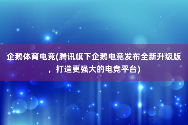 企鹅体育电竞(腾讯旗下企鹅电竞发布全新升级版，打造更强大的电竞平台)