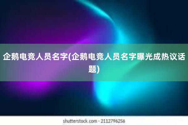 企鹅电竞人员名字(企鹅电竞人员名字曝光成热议话题)