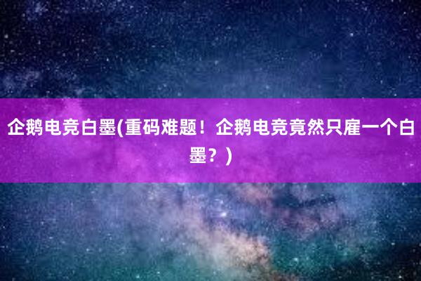 企鹅电竞白墨(重码难题！企鹅电竞竟然只雇一个白墨？)