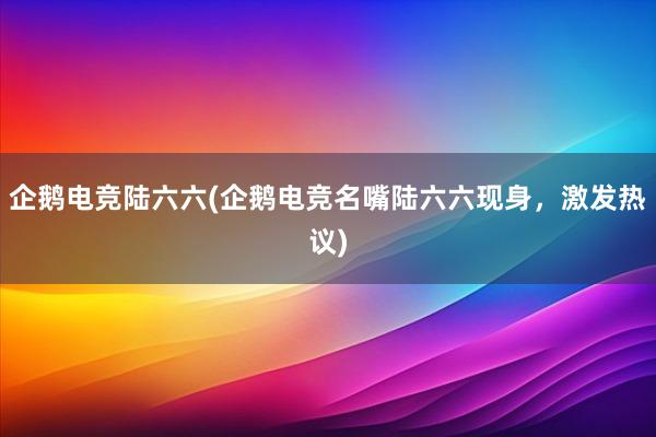 企鹅电竞陆六六(企鹅电竞名嘴陆六六现身，激发热议)