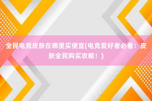 全民电竞皮肤在哪里买便宜(电竞爱好者必看：皮肤全民购买攻略！)