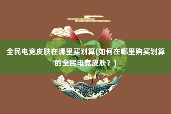 全民电竞皮肤在哪里买划算(如何在哪里购买划算的全民电竞皮肤？)