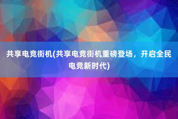 共享电竞街机(共享电竞街机重磅登场，开启全民电竞新时代)