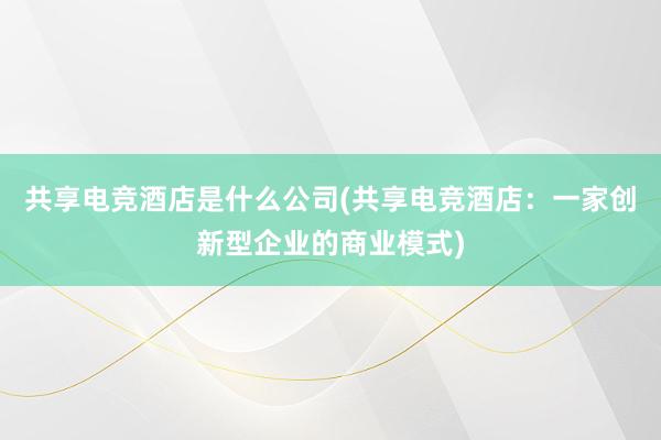 共享电竞酒店是什么公司(共享电竞酒店：一家创新型企业的商业模式)