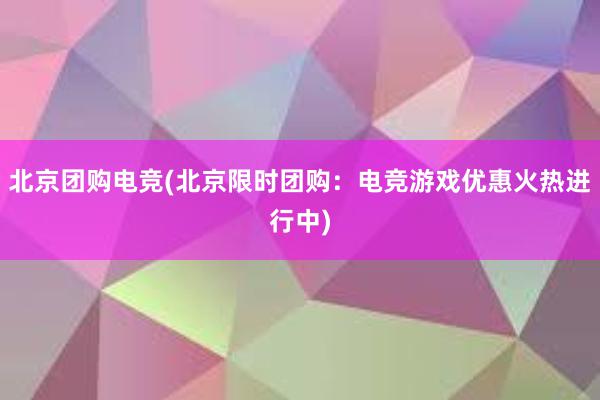 北京团购电竞(北京限时团购：电竞游戏优惠火热进行中)