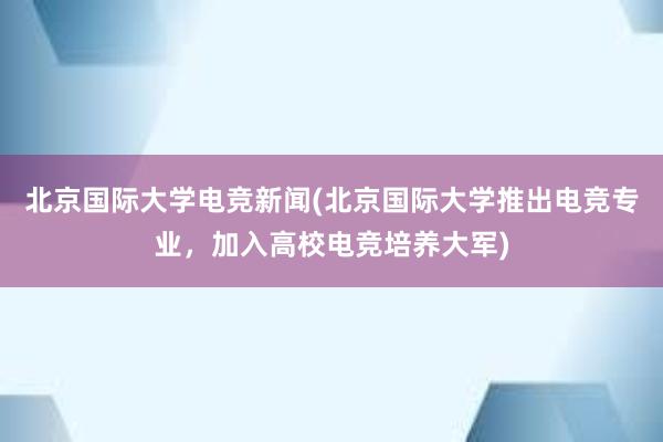 北京国际大学电竞新闻(北京国际大学推出电竞专业，加入高校电竞培养大军)