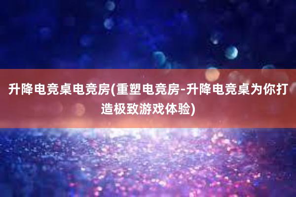 升降电竞桌电竞房(重塑电竞房-升降电竞桌为你打造极致游戏体验)