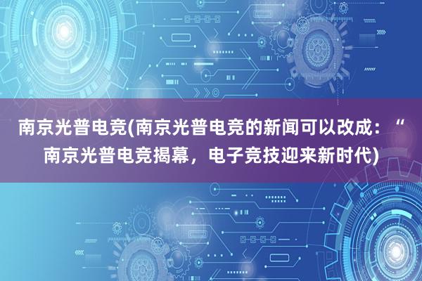 南京光普电竞(南京光普电竞的新闻可以改成：“南京光普电竞揭幕，电子竞技迎来新时代)