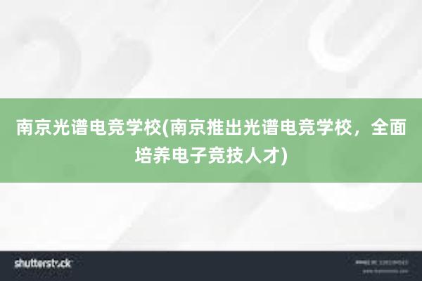 南京光谱电竞学校(南京推出光谱电竞学校，全面培养电子竞技人才)