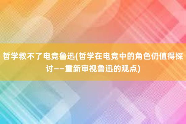 哲学救不了电竞鲁迅(哲学在电竞中的角色仍值得探讨——重新审视鲁迅的观点)