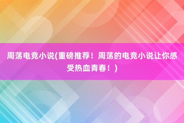 周荡电竞小说(重磅推荐！周荡的电竞小说让你感受热血青春！)