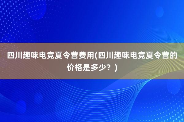 四川趣味电竞夏令营费用(四川趣味电竞夏令营的价格是多少？)