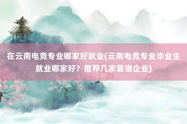 在云南电竞专业哪家好就业(云南电竞专业毕业生就业哪家好？推荐几家靠谱企业)