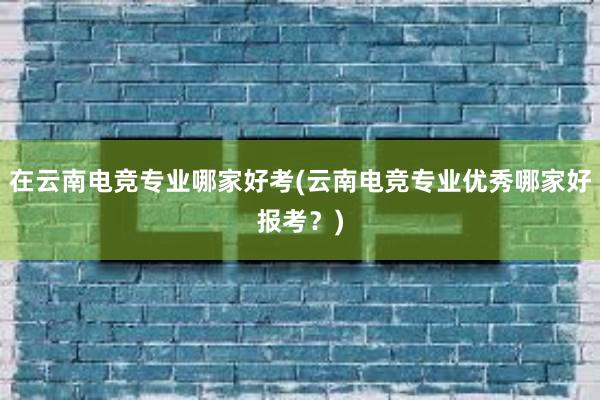 在云南电竞专业哪家好考(云南电竞专业优秀哪家好报考？)