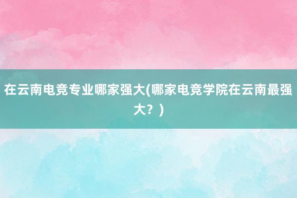 在云南电竞专业哪家强大(哪家电竞学院在云南最强大？)