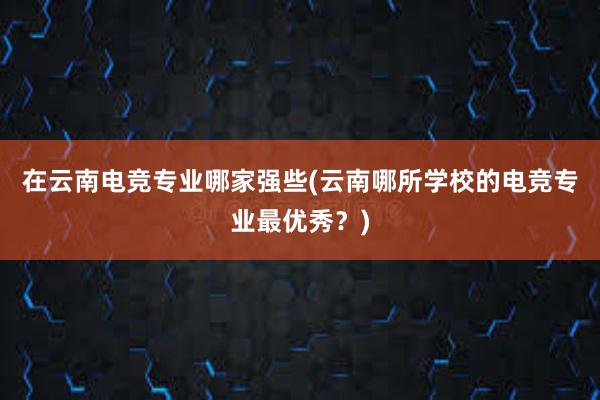 在云南电竞专业哪家强些(云南哪所学校的电竞专业最优秀？)