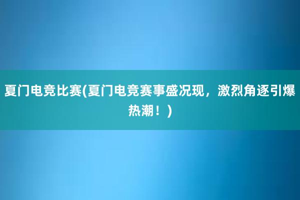 夏门电竞比赛(夏门电竞赛事盛况现，激烈角逐引爆热潮！)