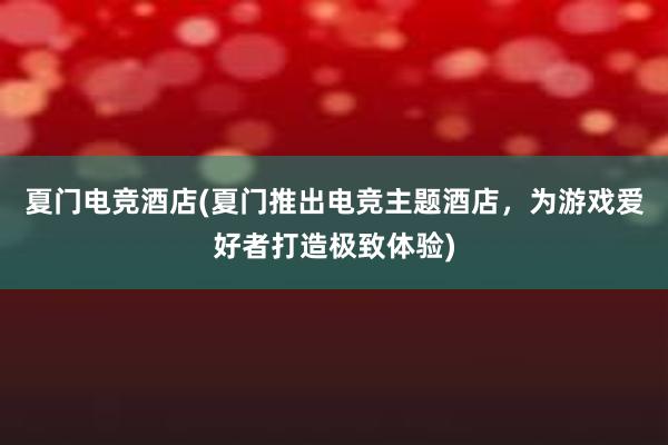 夏门电竞酒店(夏门推出电竞主题酒店，为游戏爱好者打造极致体验)