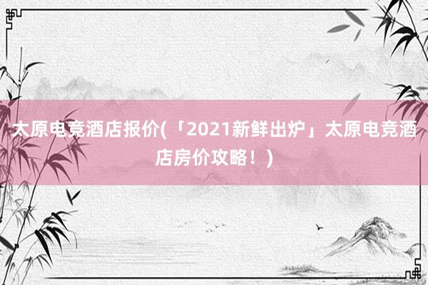 太原电竞酒店报价(「2021新鲜出炉」太原电竞酒店房价攻略！)