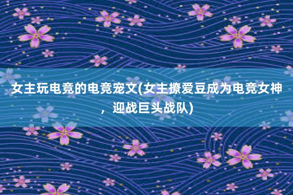 女主玩电竞的电竞宠文(女主撩爱豆成为电竞女神，迎战巨头战队)