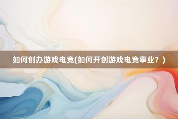 如何创办游戏电竞(如何开创游戏电竞事业？)