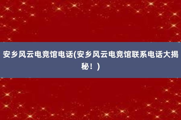 安乡风云电竞馆电话(安乡风云电竞馆联系电话大揭秘！)