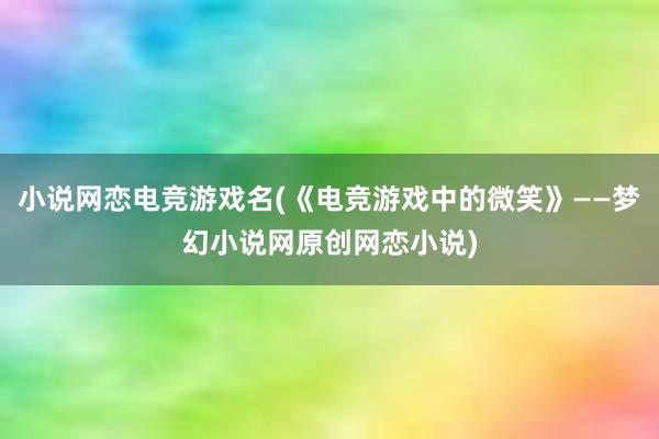 小说网恋电竞游戏名(《电竞游戏中的微笑》——梦幻小说网原创网恋小说)