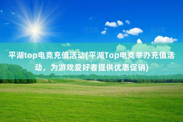 平湖top电竞充值活动(平湖Top电竞举办充值活动，为游戏爱好者提供优惠促销)