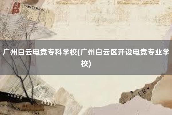 广州白云电竞专科学校(广州白云区开设电竞专业学校)