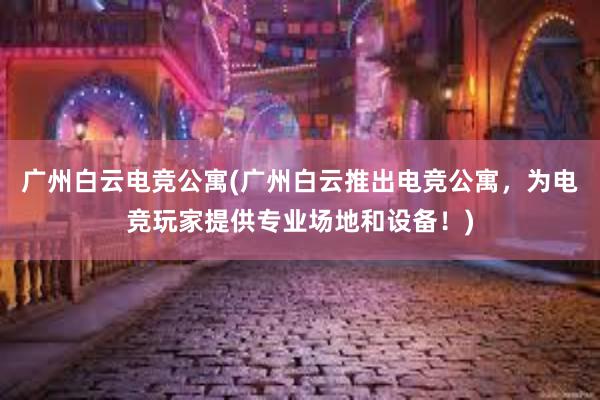 广州白云电竞公寓(广州白云推出电竞公寓，为电竞玩家提供专业场地和设备！)